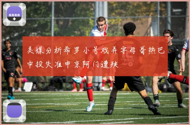 美媒分析希罗小号戏弄字母哥热巴中投失准申京阿门遭殃