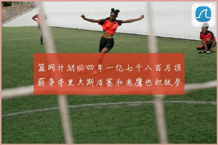 篮网计划以四年一亿七千八百万顶薪争夺里夫斯活塞和老鹰也积极参与竞标