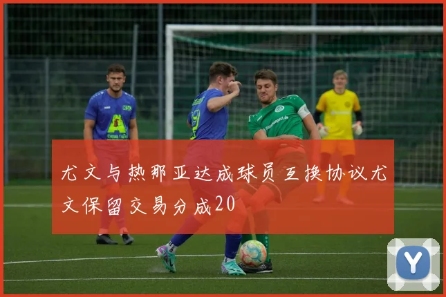 尤文与热那亚达成球员互换协议尤文保留交易分成20