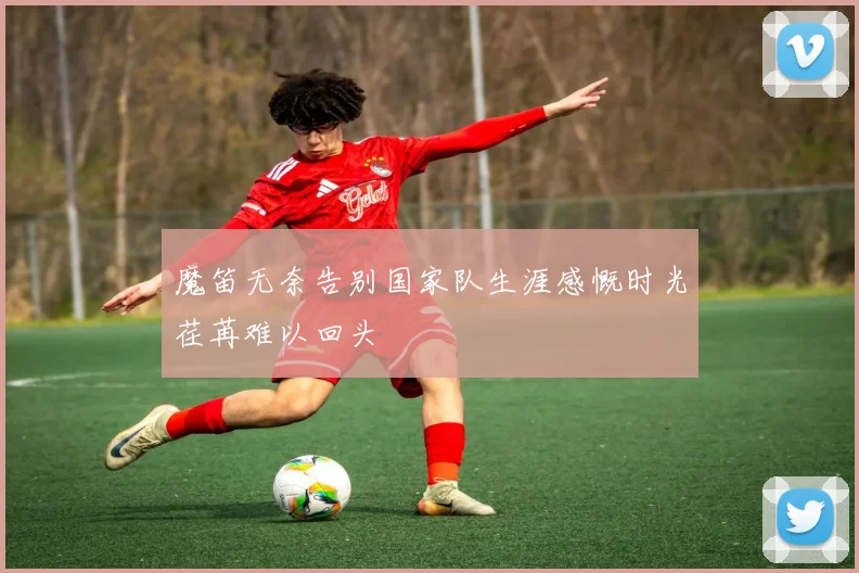魔笛无奈告别国家队生涯感慨时光荏苒难以回头