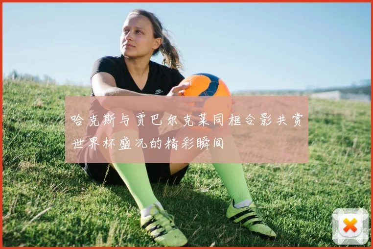 哈克斯与贾巴尔克莱同框合影共赏世界杯盛况的精彩瞬间