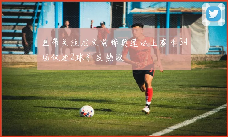 里昂关注尤文前锋奥蓬达上赛季34场仅进2球引发热议