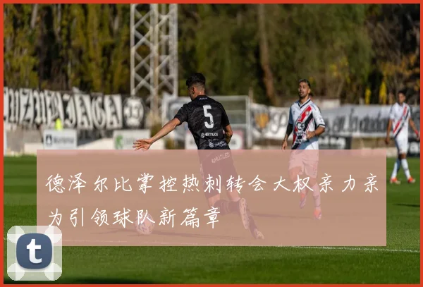 德泽尔比掌控热刺转会大权亲力亲为引领球队新篇章