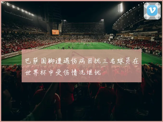 巴萨国脚遭遇伤病困扰三名球员在世界杯中受伤情况堪忧