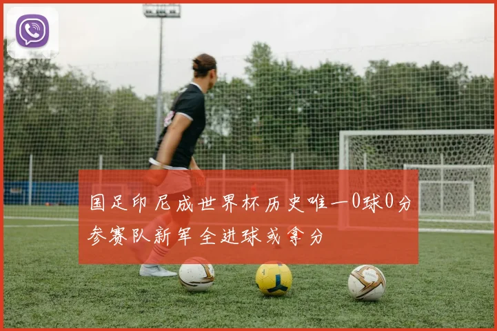 国足印尼成世界杯历史唯一0球0分参赛队新军全进球或拿分