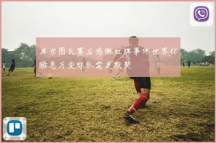 库尔图瓦赛后感慨红牌事件世界杯瞬息万变球队需更默契