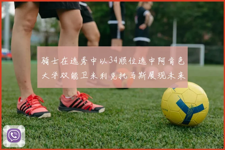 骑士在选秀中以34顺位选中阿肯色大学双能卫米利克托马斯展现未来潜力