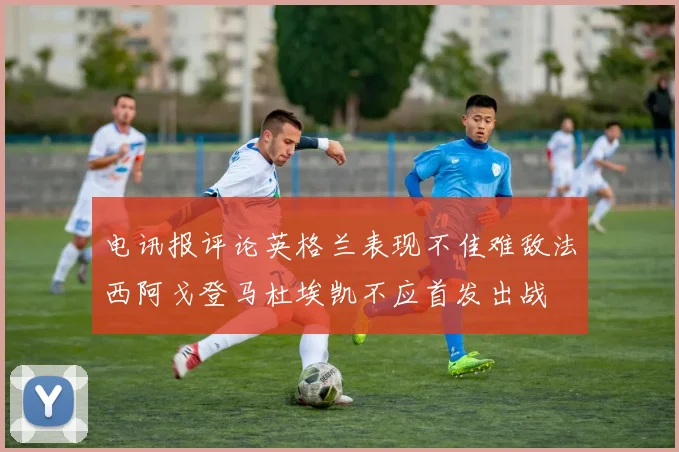 电讯报评论英格兰表现不佳难敌法西阿戈登马杜埃凯不应首发出战