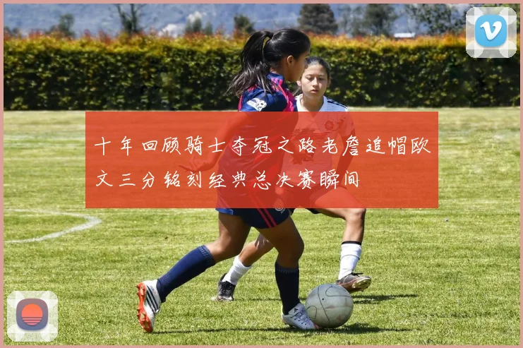 十年回顾骑士夺冠之路老詹追帽欧文三分铭刻经典总决赛瞬间