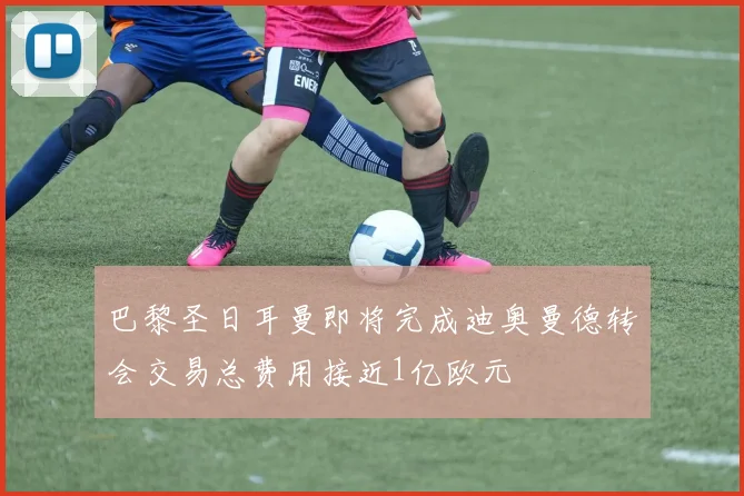 巴黎圣日耳曼即将完成迪奥曼德转会交易总费用接近1亿欧元