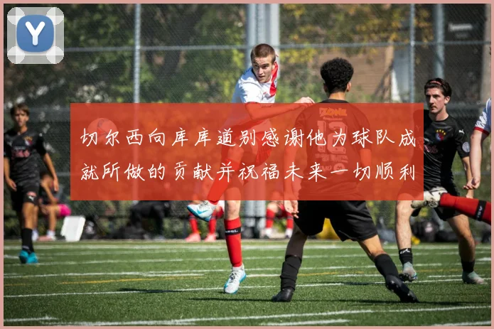切尔西向库库道别感谢他为球队成就所做的贡献并祝福未来一切顺利