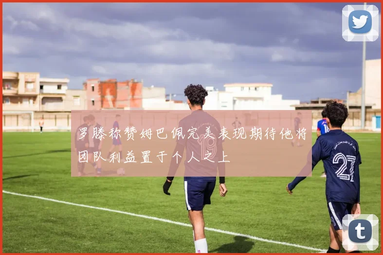 罗滕称赞姆巴佩完美表现期待他将团队利益置于个人之上