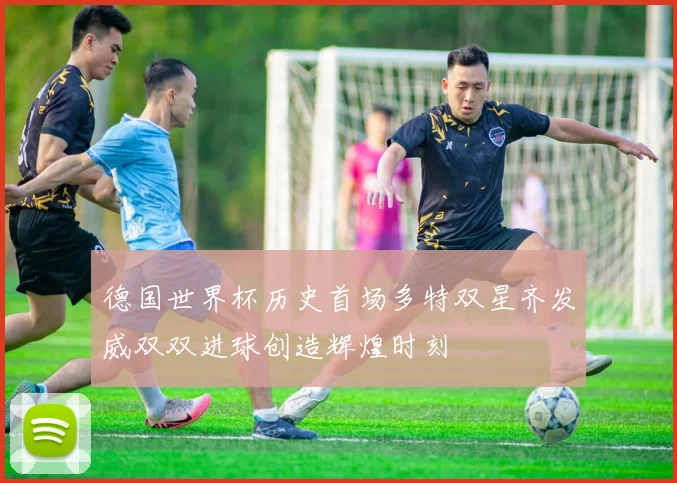 德国世界杯历史首场多特双星齐发威双双进球创造辉煌时刻
