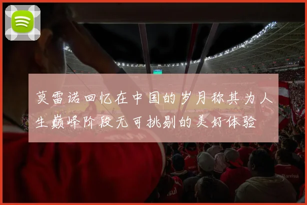 莫雷诺回忆在中国的岁月称其为人生巅峰阶段无可挑剔的美好体验